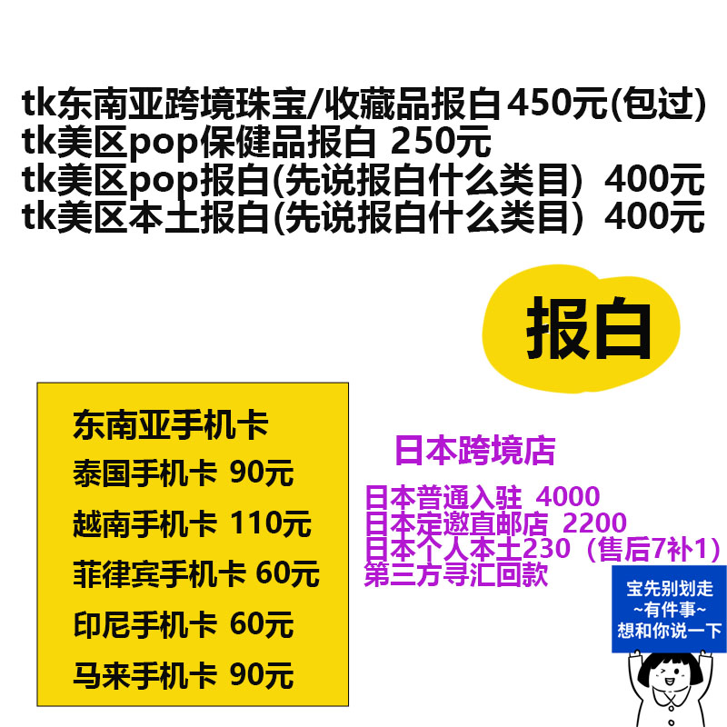 tk东南亚跨境珠宝/收藏品报白450元(包过)tk美区pop保健品报白 250元tk美区pop报白(先说报白什么类目)400元tk美区本土报白(先说报白什么类目)400元 报税癧蜊幻俢聨奈 东南亚手机卡泰国手机卡 90元越南手机卡 110元 菲律宾手机卡 60元 印尼手机卡 60元 日本跨境店 本普通入驻 4000柰楼桌些??后7补1)芒方拿汇回款 宝先别划走~有件事~想和你说一下 马来手机卡 90元-焦点网创