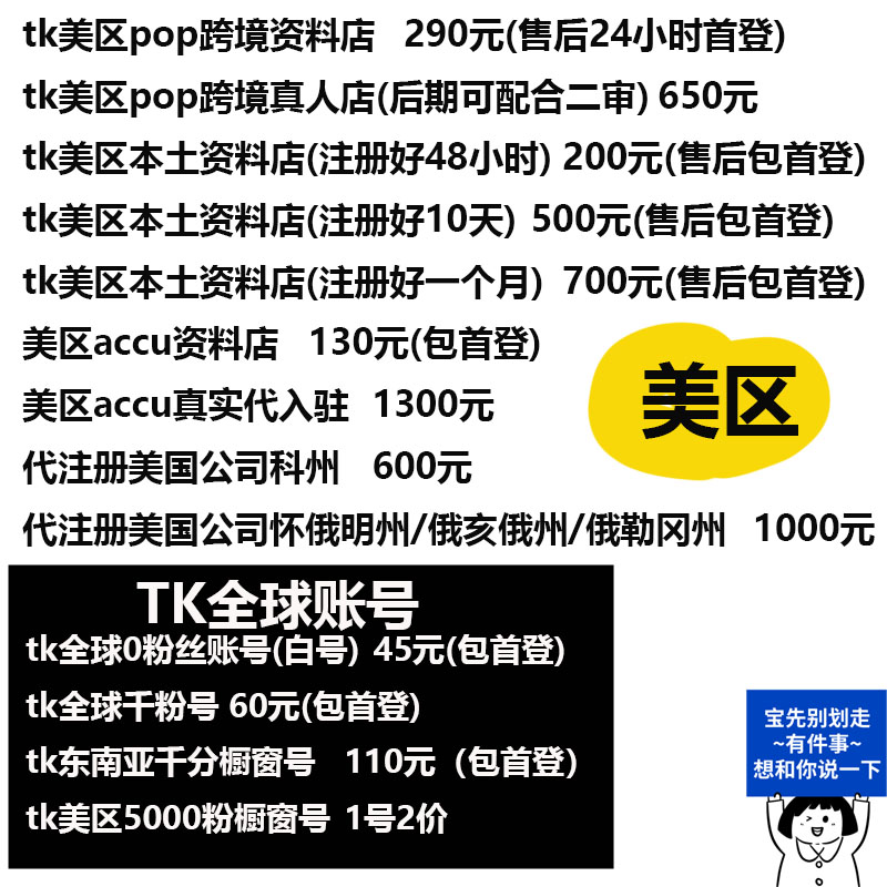 tk美区pop跨境资料店 290元(售后24小时首登)tk美区pop跨境真人店(后期可配合二审)650元tk美区本土资料店(注册好48小时)200元(售后包首登)tk美区本土资料店(注册好10天)500元(售后包首登)tk美区本土资料店(注册好一个月)700元(售后包首登)美区accu资料店 130元(包首登)美区accu真实代入驻 1300元代注册美国公司科州 600元代注册美国公司怀俄明州/俄交俄州/俄勒网州 1000元 美区 TK全球账号tk全球0粉丝账号(白号)45元(包首登tk全球干粉号 60元(包首登)tk东南亚千分橱窗号 110元(包首登)tk美区5000粉橱窗号 1号2价 宝先别划走~有件事~想和你说一下-焦点网创